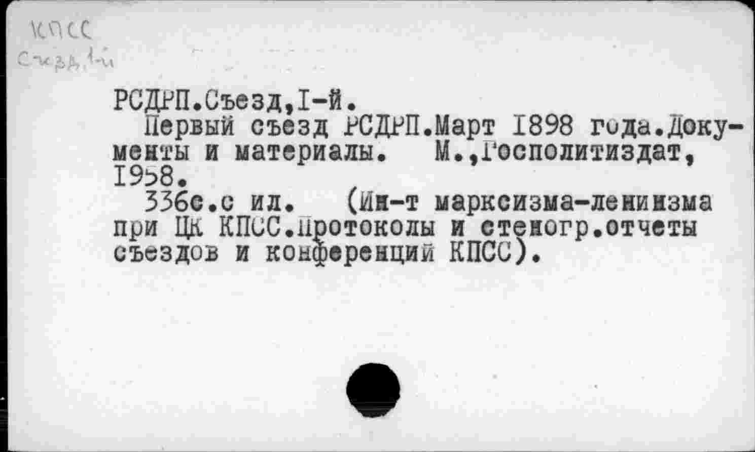 ﻿КПСС с-и йДтЛй
РСДРП.Съезд,1-й.
Первый съезд РСДРП.Март 1898 гида.документы и материалы. М.,Госполитиздат, 19>8.
336с.с ил. (йи-т марксизма-ленинзма при ЦК КПСС.протоколы и стеногр.отчеты съездов и конференций КПСС).